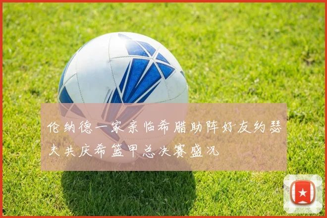 伦纳德一家亲临希腊助阵好友约瑟夫共庆希篮甲总决赛盛况