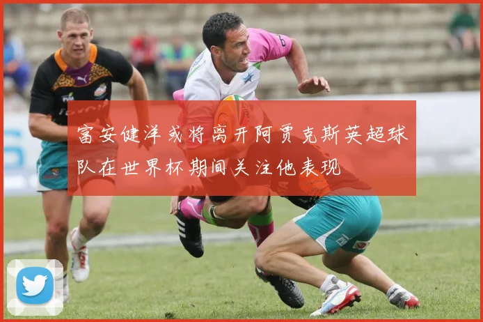 富安健洋或将离开阿贾克斯英超球队在世界杯期间关注他表现