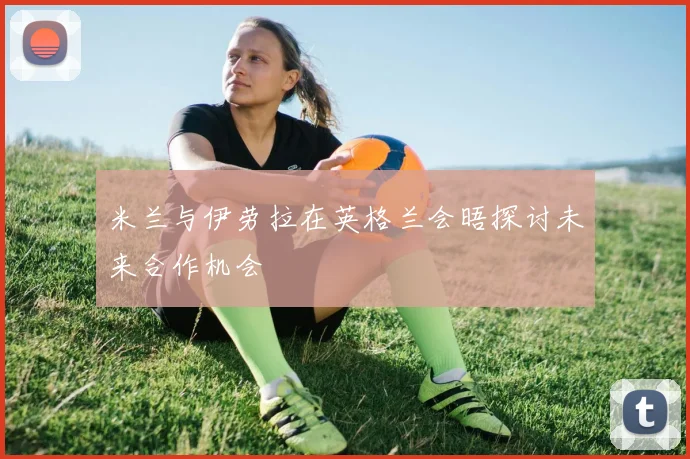 米兰与伊劳拉在英格兰会晤探讨未来合作机会