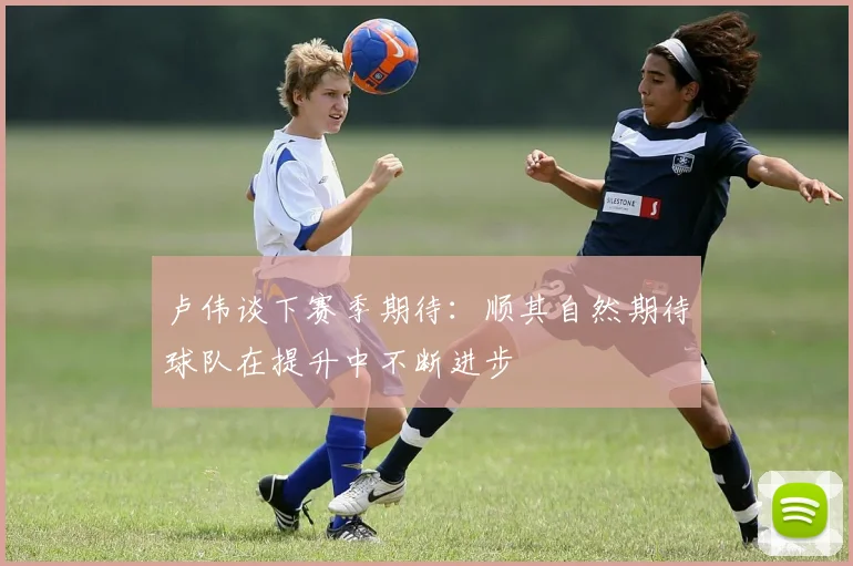 卢伟谈下赛季期待：顺其自然期待球队在提升中不断进步