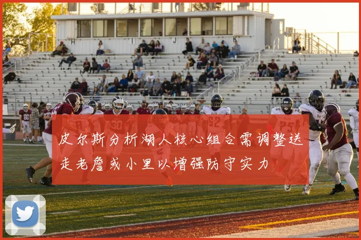 皮尔斯分析湖人核心组合需调整送走老詹或小里以增强防守实力