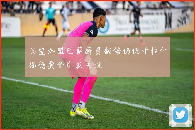 戈登加盟巴萨薪资翻倍仍低于拉什福德要价引发关注