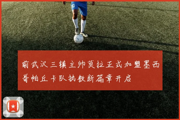 前武汉三镇主帅莫拉正式加盟墨西哥帕丘卡队执教新篇章开启
