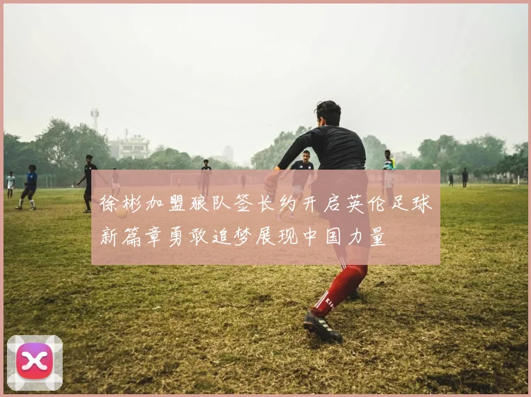 徐彬加盟狼队签长约开启英伦足球新篇章勇敢追梦展现中国力量