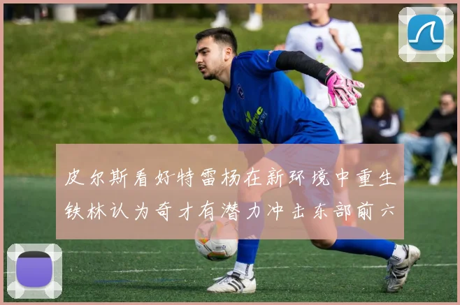 皮尔斯看好特雷杨在新环境中重生铁林认为奇才有潜力冲击东部前六名