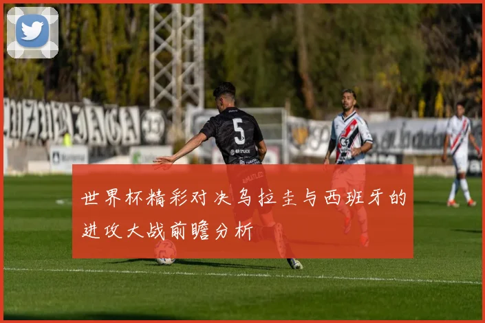 世界杯精彩对决乌拉圭与西班牙的进攻大战前瞻分析