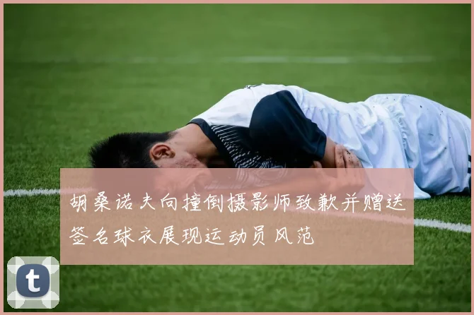 胡桑诺夫向撞倒摄影师致歉并赠送签名球衣展现运动员风范