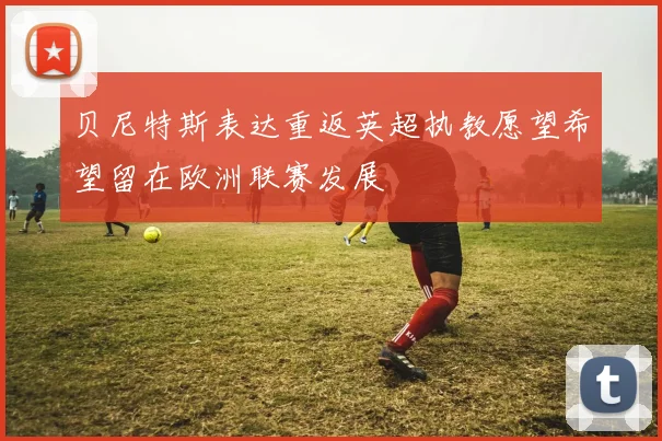 贝尼特斯表达重返英超执教愿望希望留在欧洲联赛发展