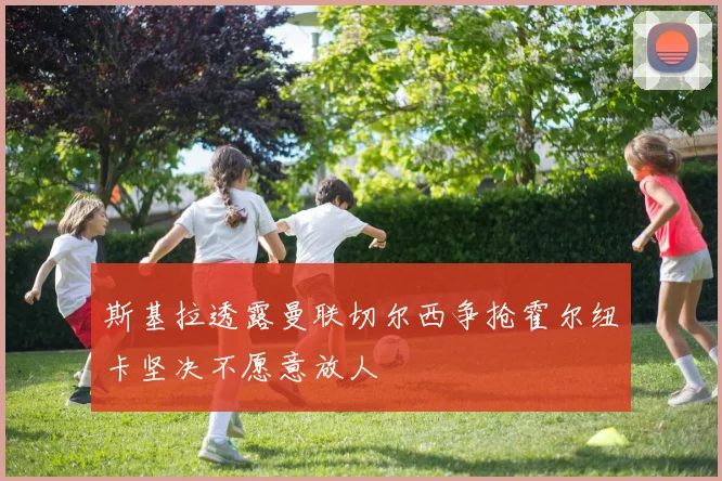 斯基拉透露曼联切尔西争抢霍尔纽卡坚决不愿意放人