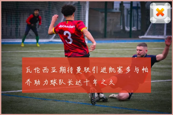 瓦伦西亚期待曼联引进凯塞多与帕乔助力球队长达十年之久