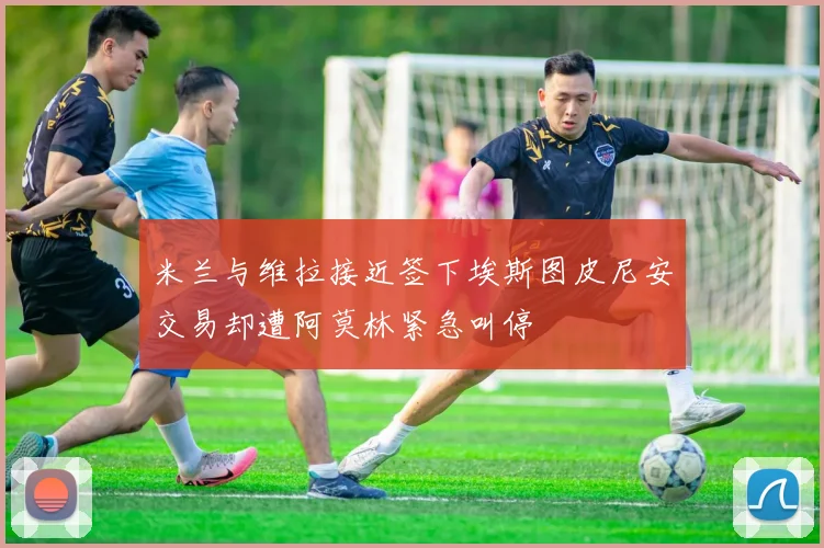 米兰与维拉接近签下埃斯图皮尼安交易却遭阿莫林紧急叫停
