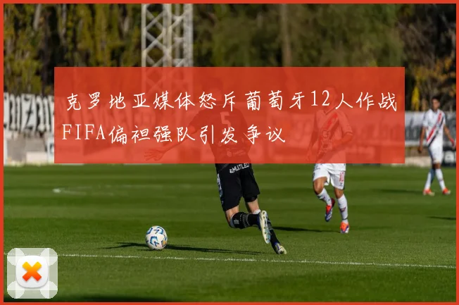 克罗地亚媒体怒斥葡萄牙12人作战FIFA偏袒强队引发争议