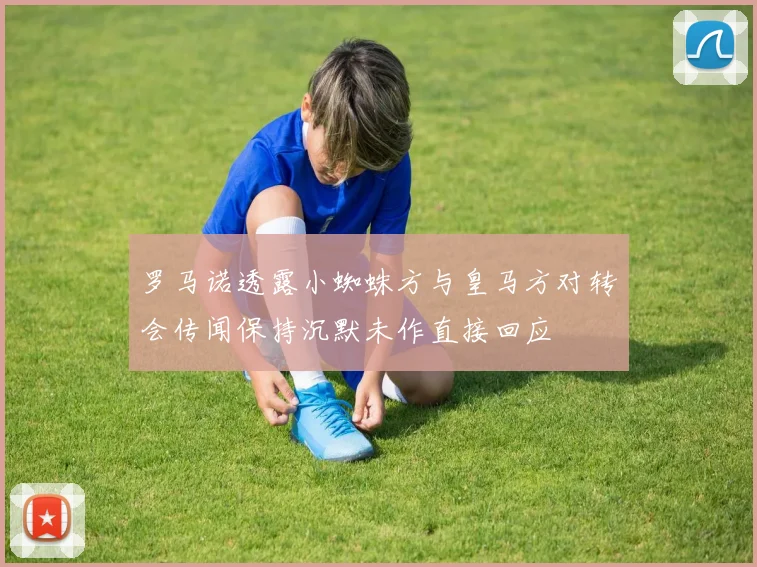 罗马诺透露小蜘蛛方与皇马方对转会传闻保持沉默未作直接回应