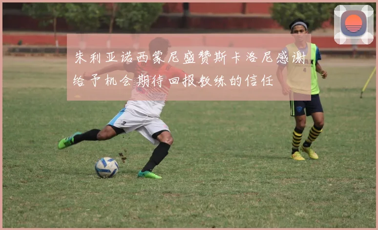 朱利亚诺西蒙尼盛赞斯卡洛尼感谢给予机会期待回报教练的信任