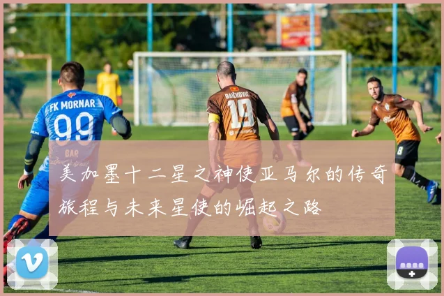 美加墨十二星之神使亚马尔的传奇旅程与未来星使的崛起之路