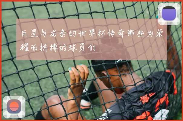 巨星与龙套的世界杯传奇那些为荣耀而拼搏的球员们