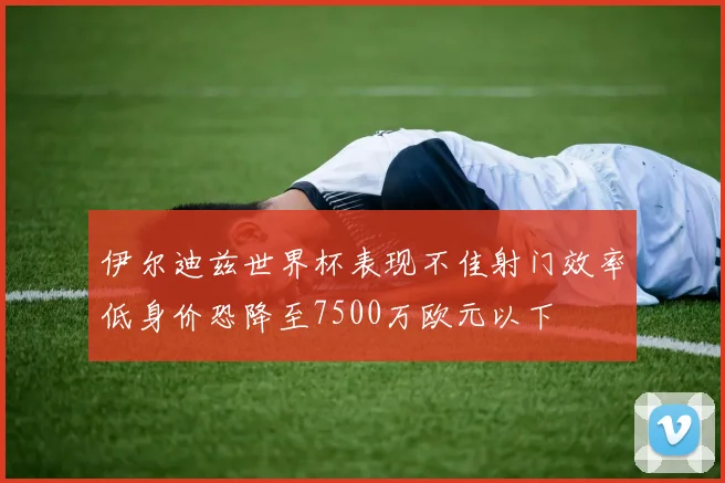 伊尔迪兹世界杯表现不佳射门效率低身价恐降至7500万欧元以下