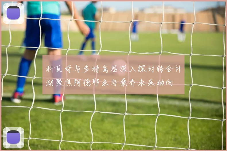 科瓦奇与多特高层深入探讨转会计划聚焦阿德耶米与桑乔未来动向