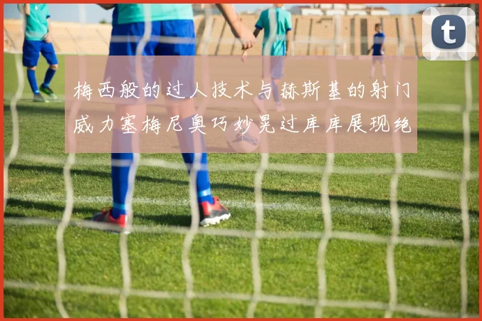 梅西般的过人技术与赫斯基的射门威力塞梅尼奥巧妙晃过库库展现绝佳脚法