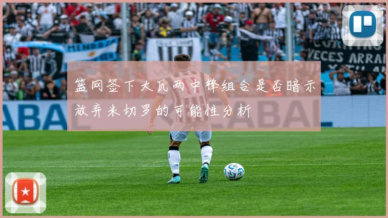 篮网签下大瓦两中锋组合是否暗示放弃米切罗的可能性分析