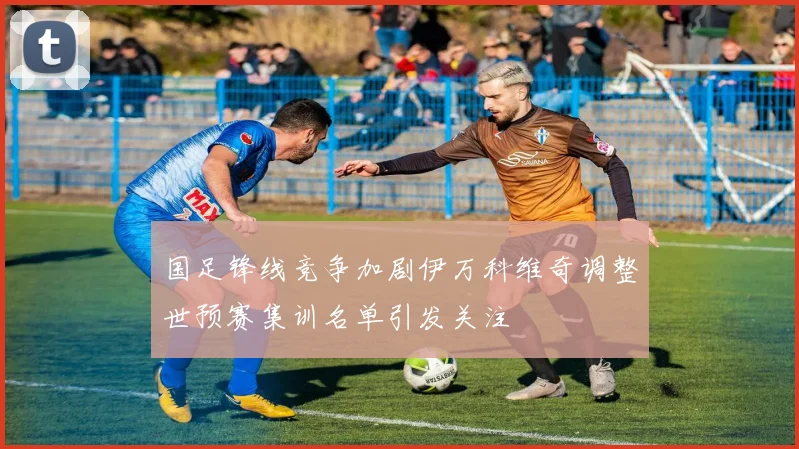 国足锋线竞争加剧伊万科维奇调整世预赛集训名单引发关注