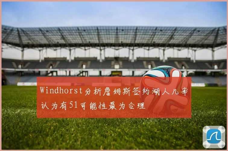 Windhorst分析詹姆斯签约湖人几率认为有51可能性最为合理