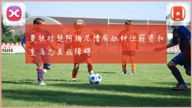 曼联对楚阿梅尼情有独钟但薪资和皇马态度成障碍