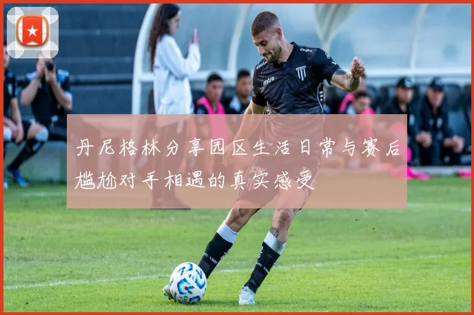 丹尼格林分享园区生活日常与赛后尴尬对手相遇的真实感受