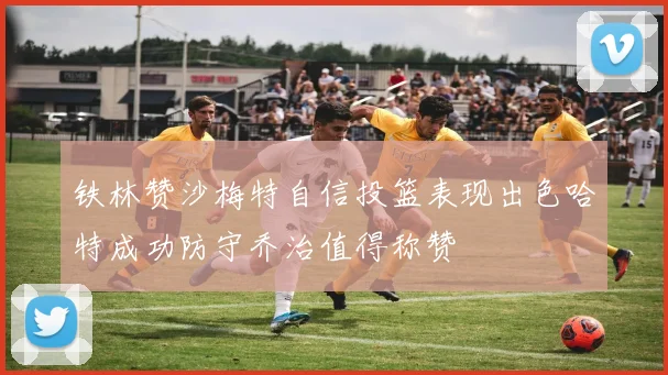 铁林赞沙梅特自信投篮表现出色哈特成功防守乔治值得称赞
