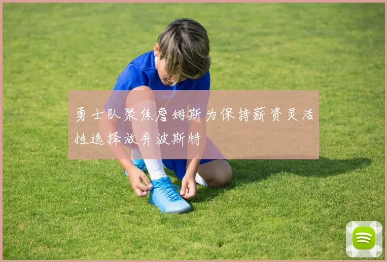 勇士队聚焦詹姆斯为保持薪资灵活性选择放弃波斯特