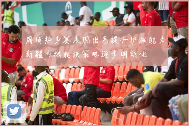 周琦热身赛表现出色提升护框能力新疆内线轮换策略逐步明朗化
