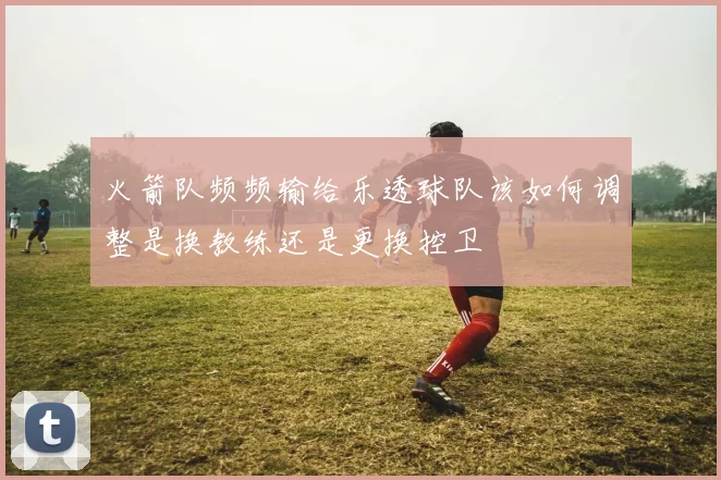 火箭队频频输给乐透球队该如何调整是换教练还是更换控卫