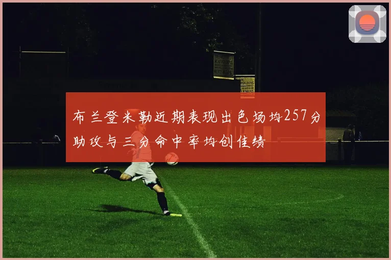 布兰登米勒近期表现出色场均257分助攻与三分命中率均创佳绩