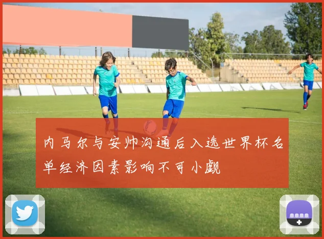 内马尔与安帅沟通后入选世界杯名单经济因素影响不可小觑