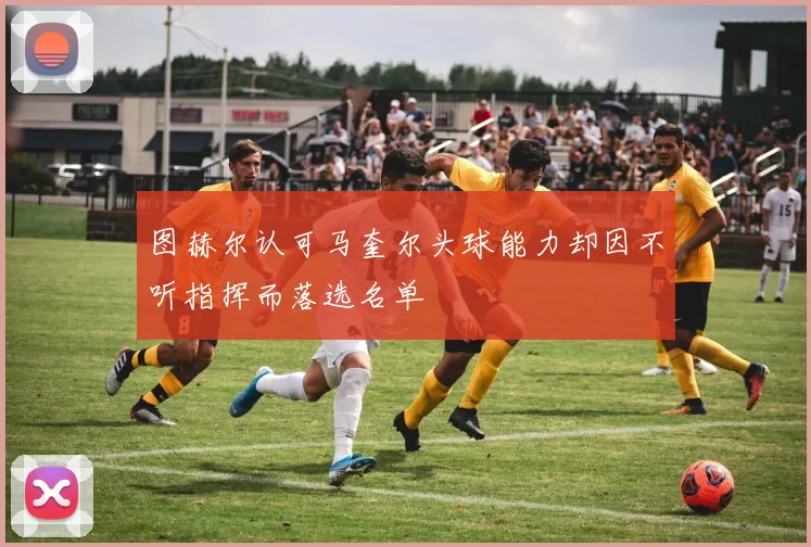 图赫尔认可马奎尔头球能力却因不听指挥而落选名单