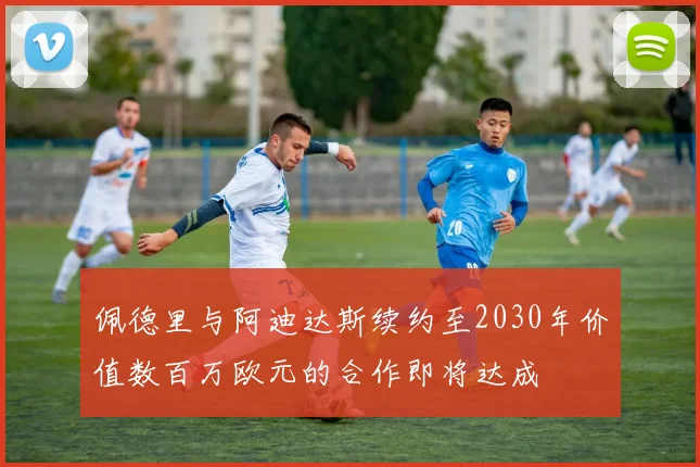 佩德里与阿迪达斯续约至2030年价值数百万欧元的合作即将达成