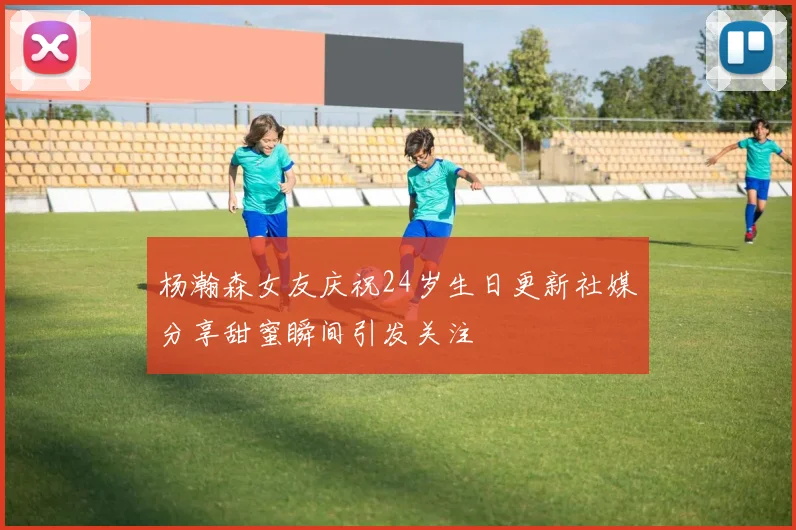 杨瀚森女友庆祝24岁生日更新社媒分享甜蜜瞬间引发关注